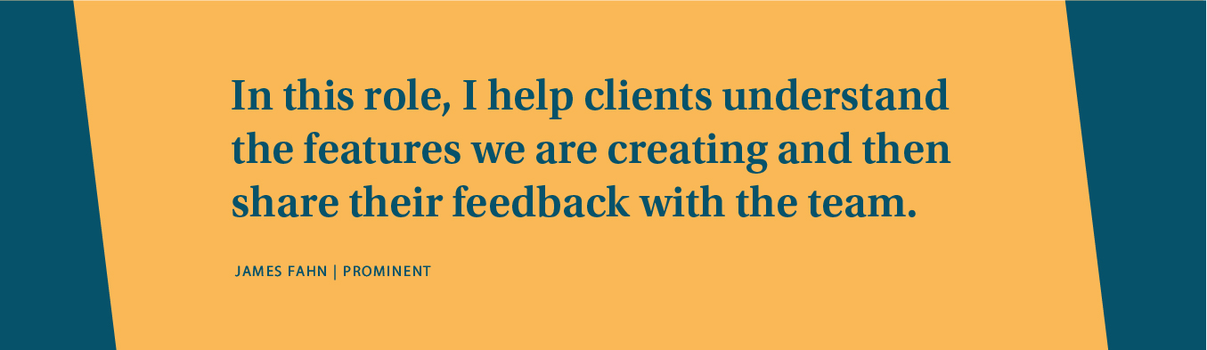 In this role, I help clients understand the features we're creating and then share their feedback with the team.