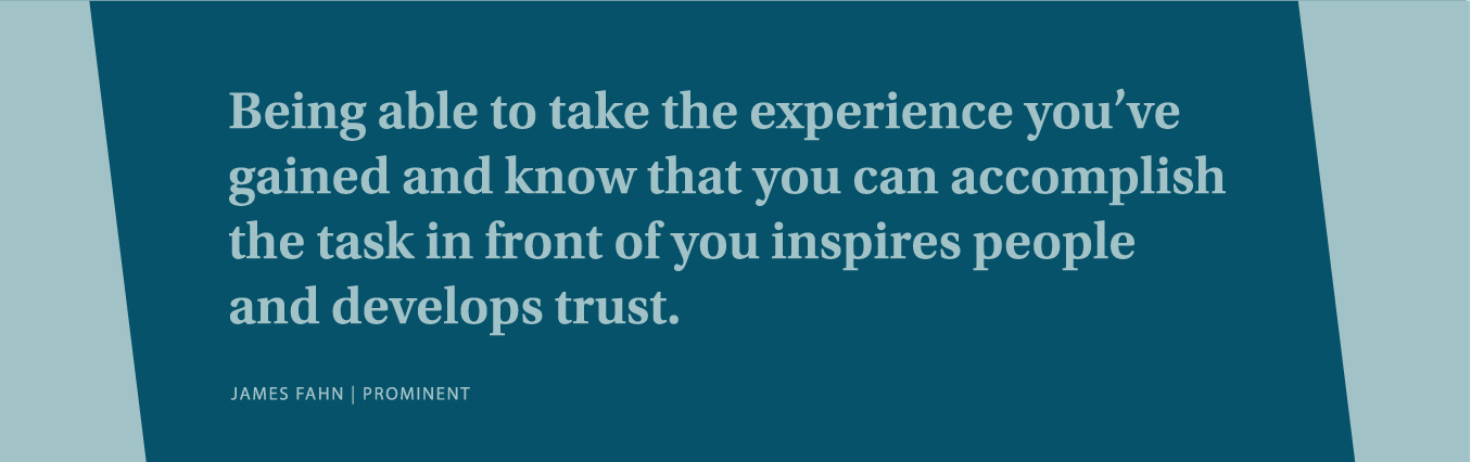 Being able to take the experience you've gained and know that you can accomplish the task in front of you inspires people and develops trust.