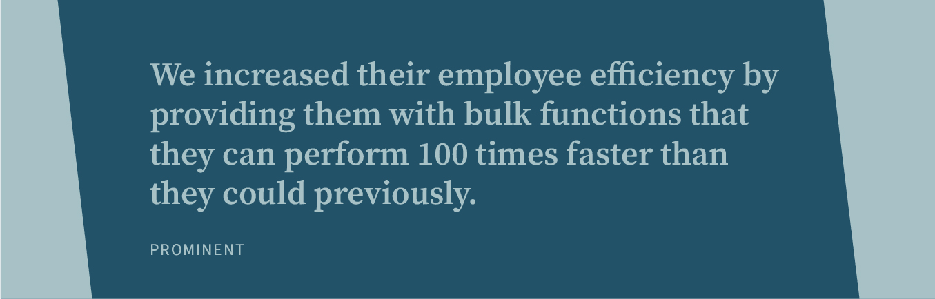 We increased their employee efficiency by providing them with bulk functions that they can perform 100 times faster than they could previously.